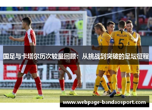 国足与卡塔尔历次较量回顾：从挑战到突破的足坛征程